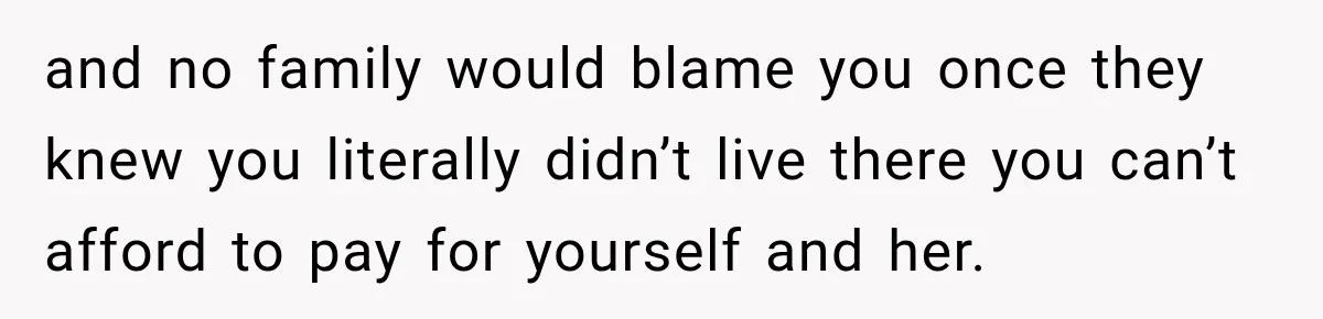 and no family would blame you once they knew you literally didn’t live there you can’t afford to pay for yourself and her.