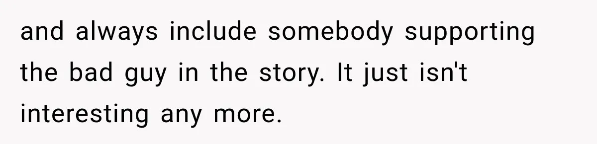 and always include somebody supporting the bad guy in the story. It just isn't interesting any more.