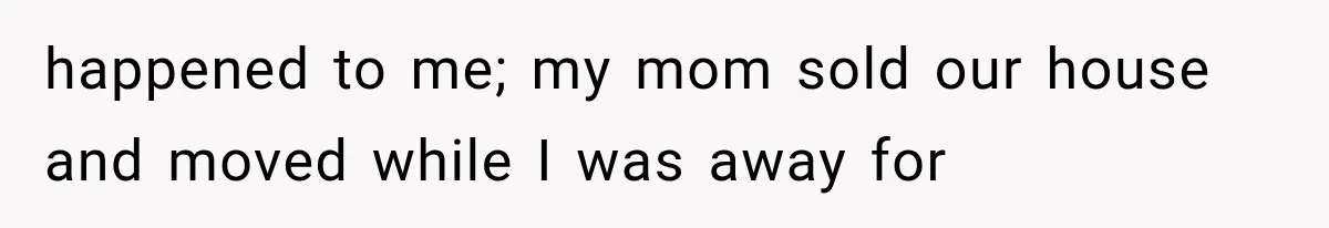 happened to me; my mom sold our house and moved while I was away for