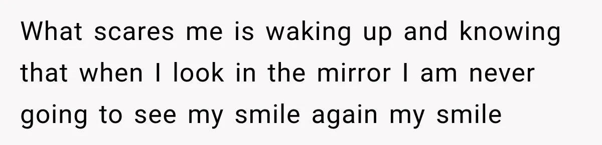 What scares me is waking up and knowing that when I look in the mirror I am never going to see my smile again my smile
