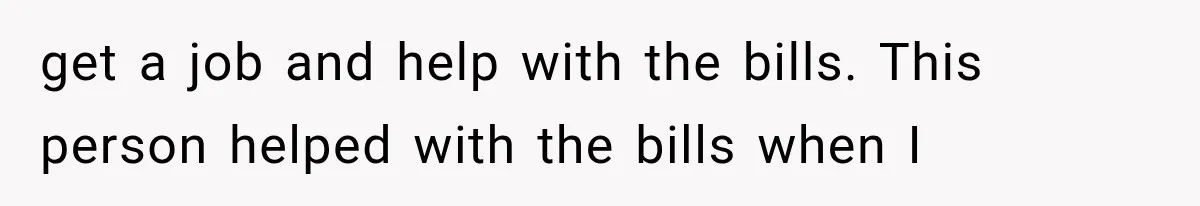 get a job and help with the bills. This person helped with the bills when I