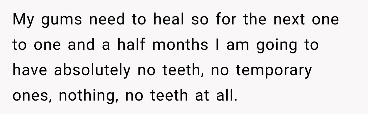 My gums need to heal so for the next one to one and a half months I am going to have absolutely no teeth, no temporary ones, nothing, no teeth...