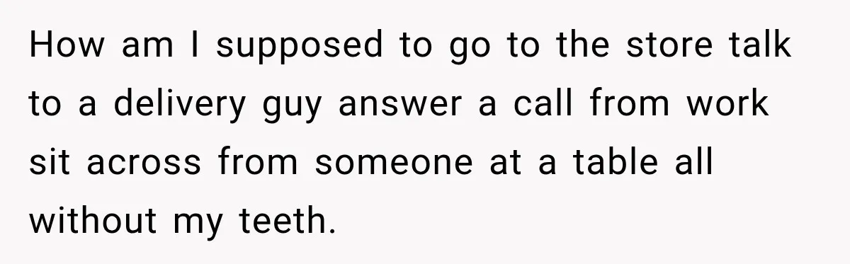 How am I supposed to go to the store talk to a delivery guy answer a call from work sit across from someone at a table all without my teeth.