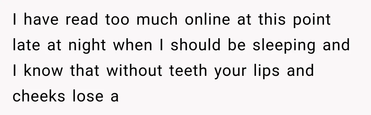 I have read too much online at this point late at night when I should be sleeping and I know that without teeth your lips and cheeks lose a