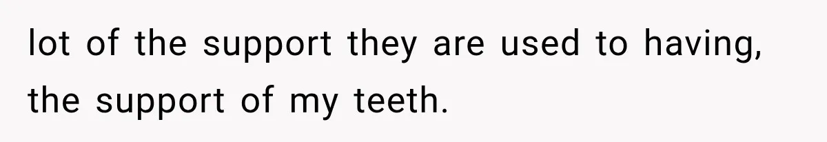 lot of the support they are used to having, the support of my teeth.