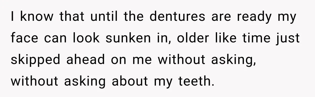 I know that until the dentures are ready my face can look sunken in, older like time just skipped ahead on me without asking, without asking about my teeth.