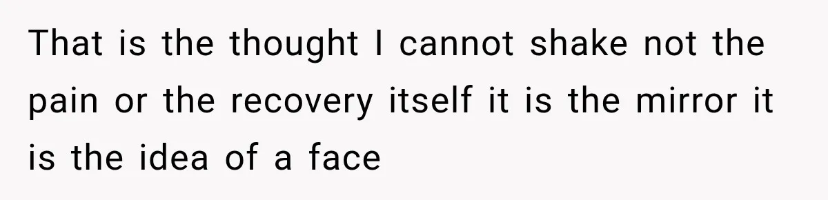 That is the thought I cannot shake not the pain or the recovery itself it is the mirror it is the idea of a face