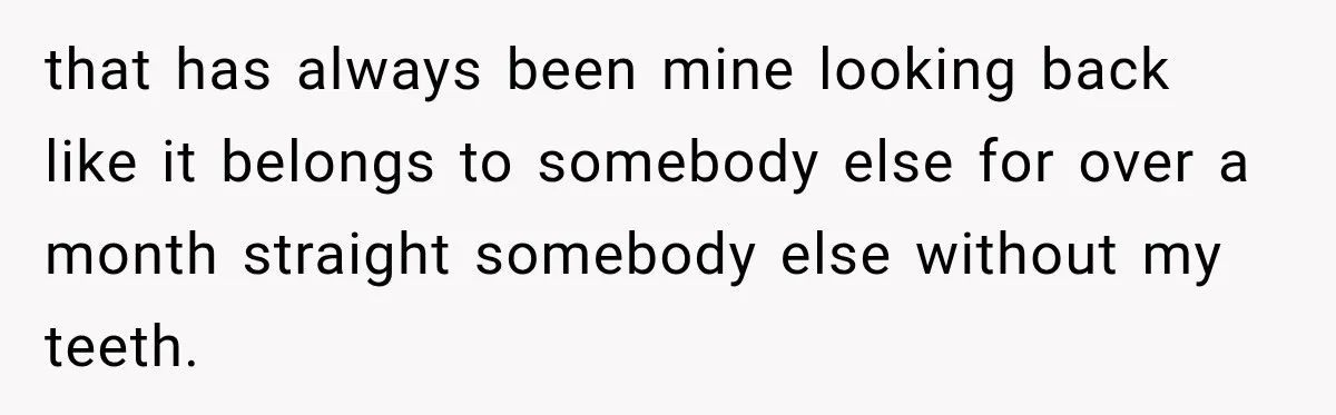 that has always been mine looking back like it belongs to somebody else for over a month straight somebody else without my teeth.
