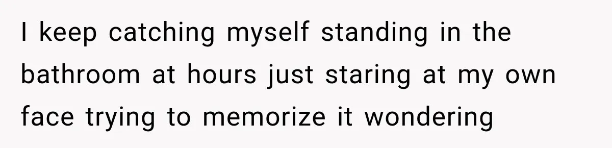 I keep catching myself standing in the bathroom at hours just staring at my own face trying to memorize it wondering
