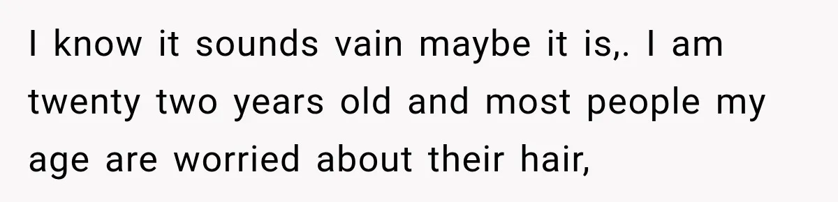 I know it sounds vain maybe it is,. I am twenty two years old and most people my age are worried about their hair,