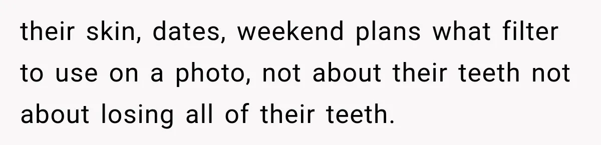 their skin, dates, weekend plans what filter to use on a photo, not about their teeth not about losing all of their teeth.