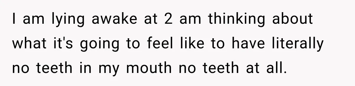 I am lying awake at 2 am thinking about what it's going to feel like to have literally no teeth in my mouth no teeth at all.