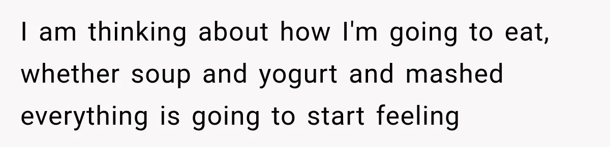 I am thinking about how I'm going to eat, whether soup and yogurt and mashed everything is going to start feeling