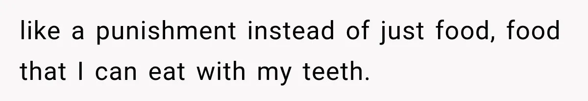 like a punishment instead of just food, food that I can eat with my teeth.