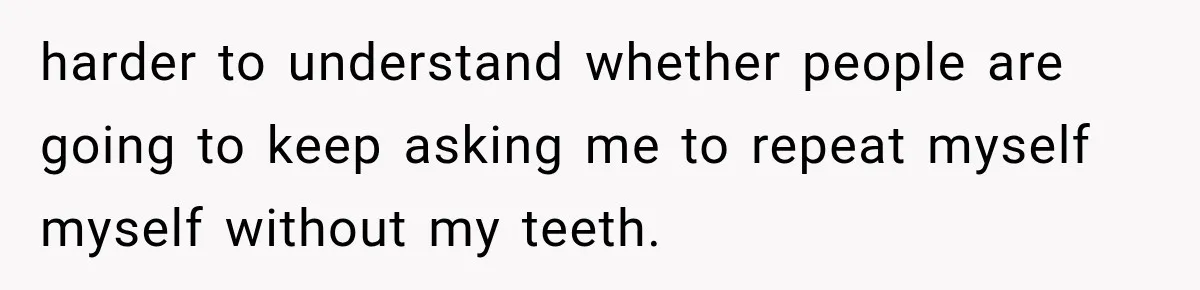 harder to understand whether people are going to keep asking me to repeat myself myself without my teeth.