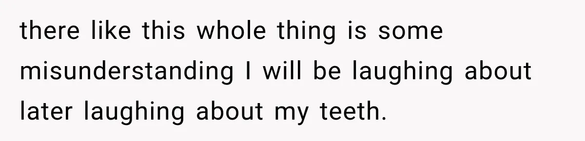 there like this whole thing is some misunderstanding I will be laughing about later laughing about my teeth.
