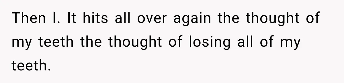 Then I. It hits all over again the thought of my teeth the thought of losing all of my teeth.
