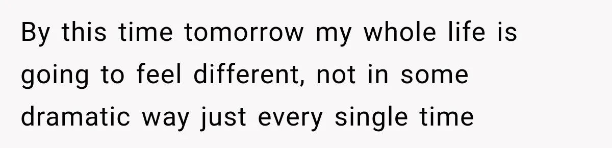 By this time tomorrow my whole life is going to feel different, not in some dramatic way just every single time