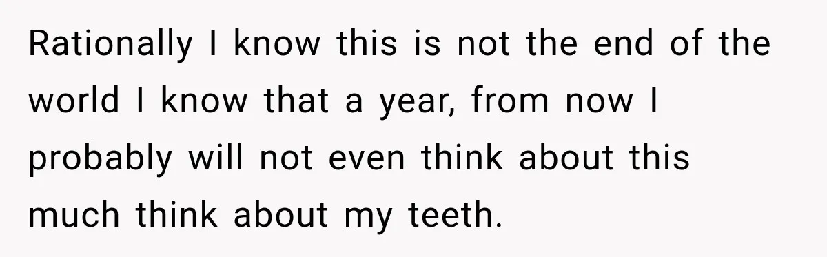 Rationally I know this is not the end of the world I know that a year, from now I probably will not even think about this much think about my...