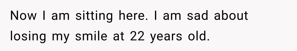 Now I am sitting here. I am sad about losing my smile at 22 years old.