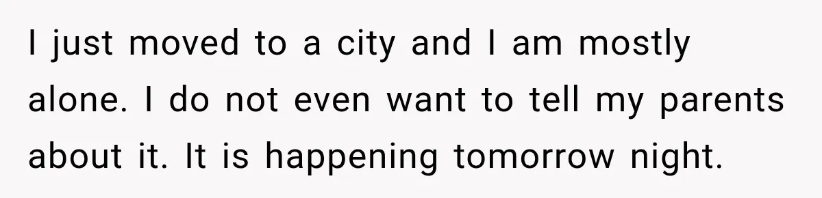 I just moved to a city and I am mostly alone. I do not even want to tell my parents about it. It is happening tomorrow night.