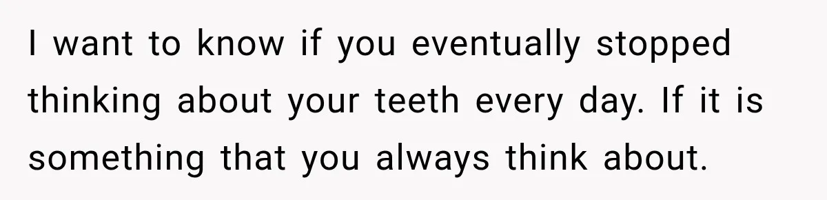 I want to know if you eventually stopped thinking about your teeth every day. If it is something that you always think about.
