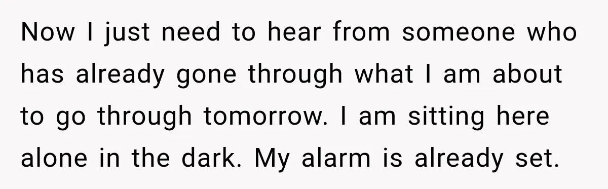 Now I just need to hear from someone who has already gone through what I am about to go through tomorrow. I am sitting here alone in the dark. My...