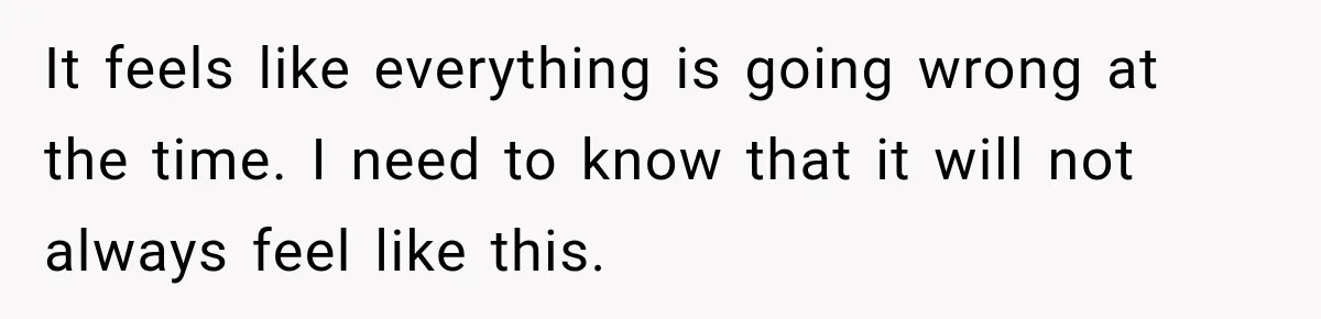 It feels like everything is going wrong at the time. I need to know that it will not always feel like this.