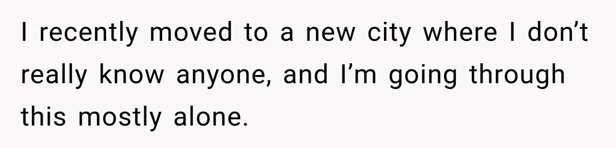 I recently moved to a new city where I don’t really know anyone, and I’m going through this mostly alone.