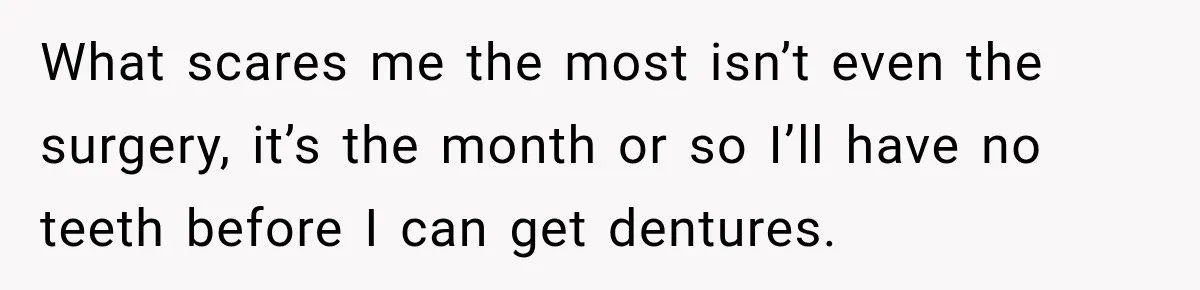 What scares me the most isn’t even the surgery, it’s the month or so I’ll have no teeth before I can get dentures.