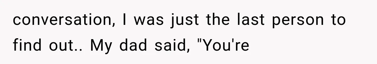 conversation, I was just the last person to find out.. My dad said, "You're