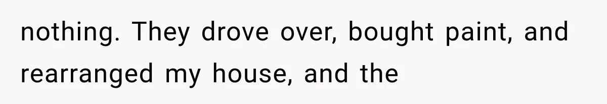 nothing. They drove over, bought paint, and rearranged my house, and the