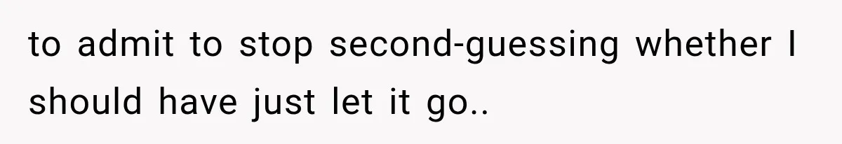 to admit to stop second-guessing whether I should have just let it go..