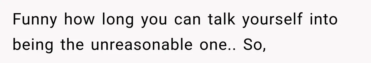Funny how long you can talk yourself into being the unreasonable one.. So,