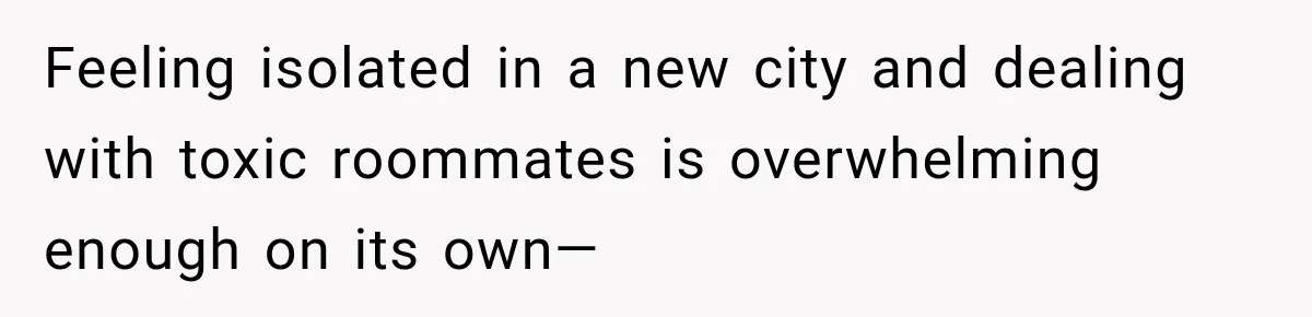 Feeling isolated in a new city and dealing with toxic roommates is overwhelming enough on its own—