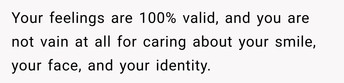 Your feelings are 100% valid, and you are not vain at all for caring about your smile, your face, and your identity.