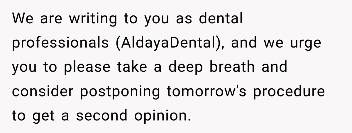 We are writing to you as dental professionals (AldayaDental), and we urge you to please take a deep breath and consider postponing tomorrow's procedure to get a second opinion.