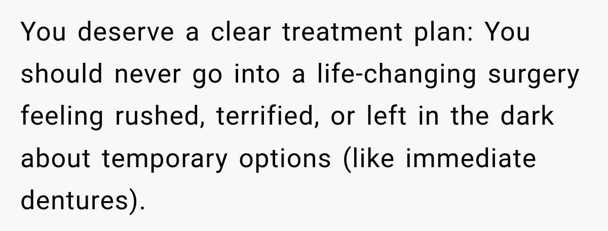 You deserve a clear treatment plan: You should never go into a life-changing surgery feeling rushed, terrified, or left in the dark about temporary options (like immediate dentures).