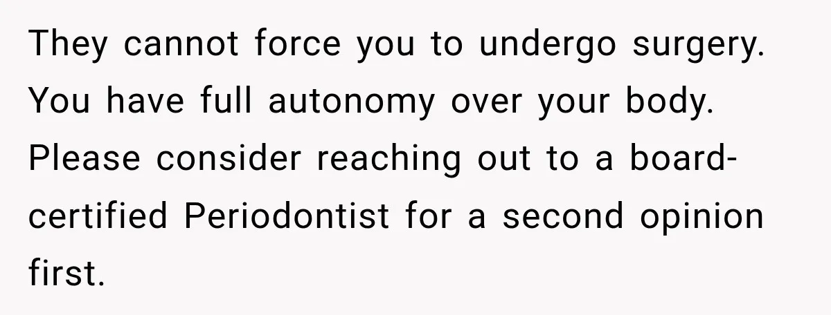 They cannot force you to undergo surgery. You have full autonomy over your body. Please consider reaching out to a board-certified Periodontist for a second opinion first.