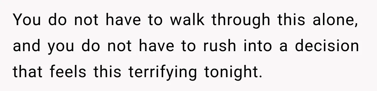 You do not have to walk through this alone, and you do not have to rush into a decision that feels this terrifying tonight.