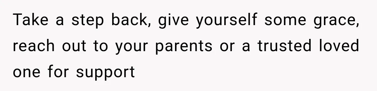 Take a step back, give yourself some grace, reach out to your parents or a trusted loved one for support