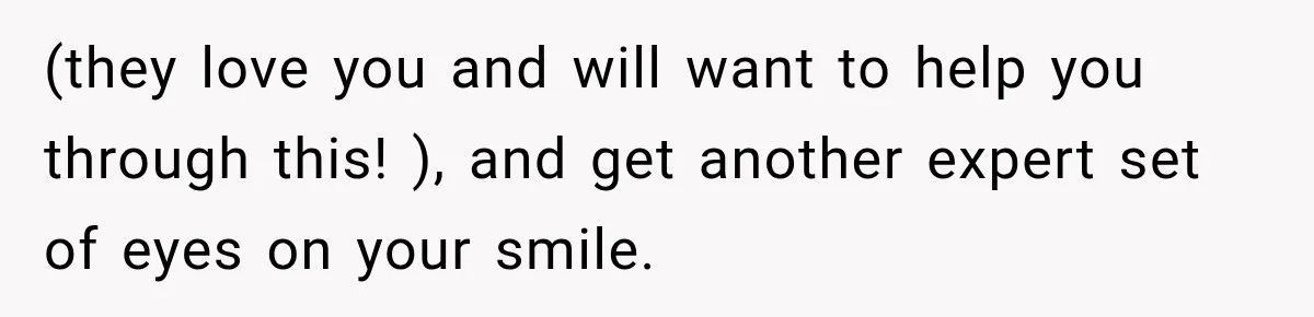 (they love you and will want to help you through this! ), and get another expert set of eyes on your smile.