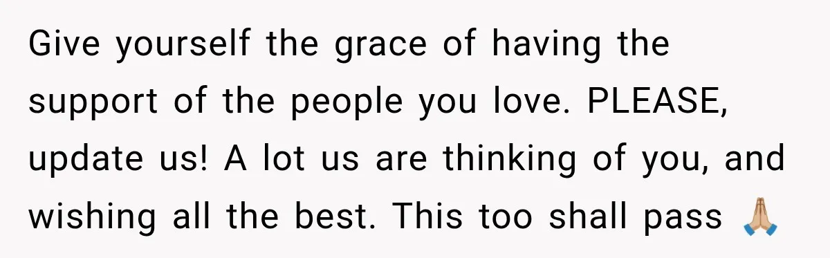 Give yourself the grace of having the support of the people you love. PLEASE, update us! A lot us are thinking of you, and wishing all the best. This too...