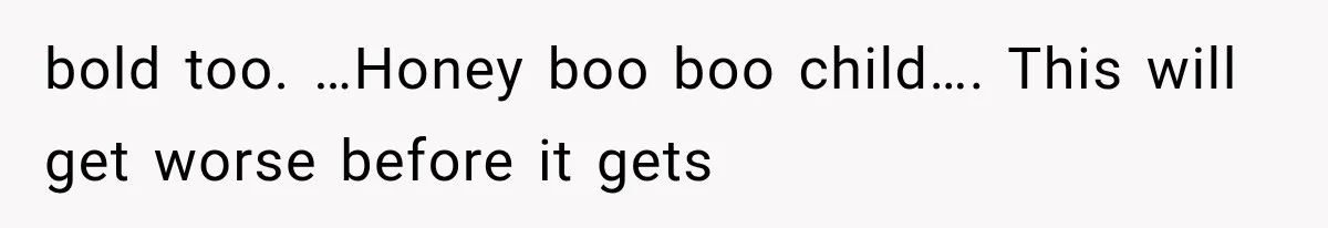 bold too. …Honey boo boo child…. This will get worse before it gets