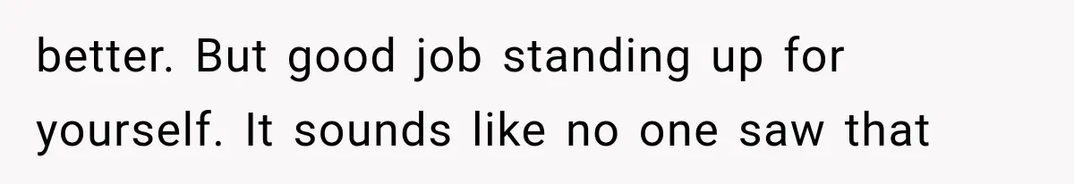 better. But good job standing up for yourself. It sounds like no one saw that