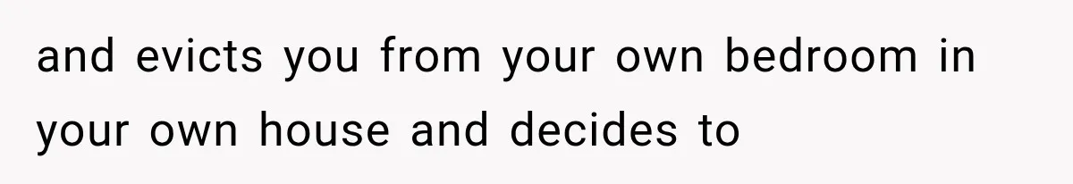 and evicts you from your own bedroom in your own house and decides to