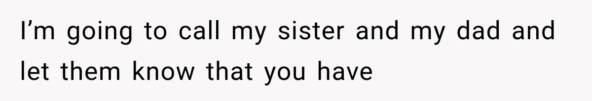 I’m going to call my sister and my dad and let them know that you have