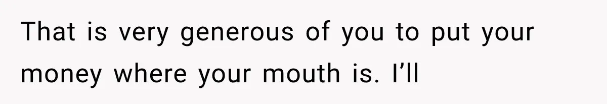 That is very generous of you to put your money where your mouth is. I’ll
