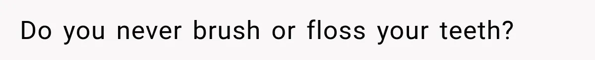 Do you never brush or floss your teeth?
