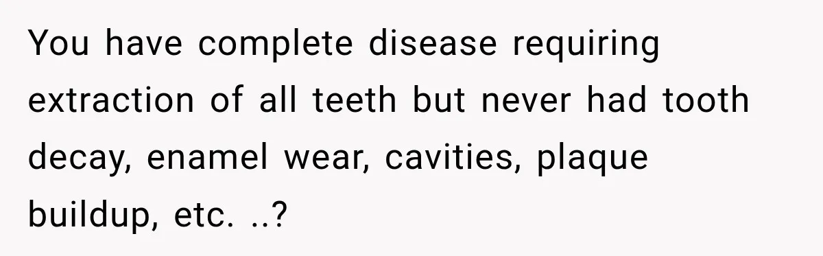 You have complete disease requiring extraction of all teeth but never had tooth decay, enamel wear, cavities, plaque buildup, etc. ..?